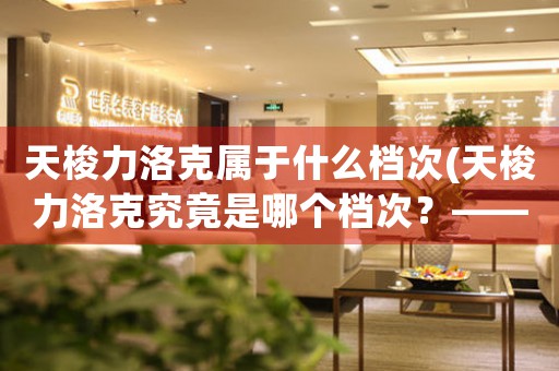 天梭力洛克屬于什么檔次(天梭力洛克究竟是哪個(gè)檔次？——深度解析瑞士名表品牌天梭力洛克)