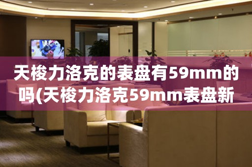 天梭力洛克的表盤(pán)有59mm的嗎(天梭力洛克59mm表盤(pán)新款發(fā)布：高性能體驗(yàn)與卓越設(shè)計(jì)的完美結(jié)合)