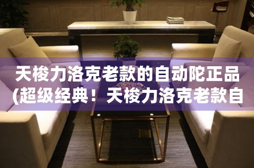 天梭力洛克老款的自動(dòng)陀正品(超級(jí)經(jīng)典！天梭力洛克老款自動(dòng)陀正品鑒評(píng))