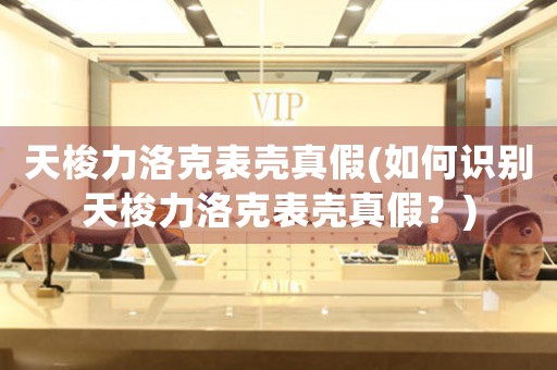 天梭力洛克表殼真假(如何識(shí)別天梭力洛克表殼真假？)