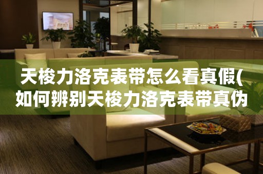 天梭力洛克表帶怎么看真假(如何辨別天梭力洛克表帶真?zhèn)?