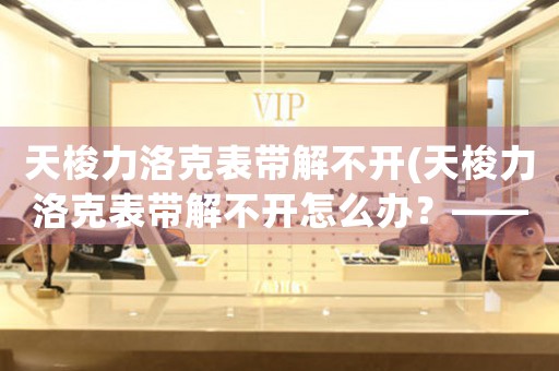 天梭力洛克表帶解不開(kāi)(天梭力洛克表帶解不開(kāi)怎么辦？——教你輕松解決問(wèn)題)
