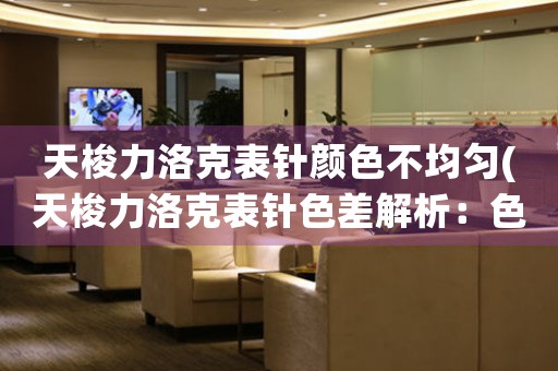 天梭力洛克表針顏色不均勻(天梭力洛克表針色差解析：色彩均勻性檢測(cè)方法與影響因素分析)