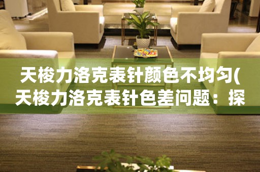 天梭力洛克表針顏色不均勻(天梭力洛克表針色差問(wèn)題：探究瑕疵背后的品質(zhì)問(wèn)題)