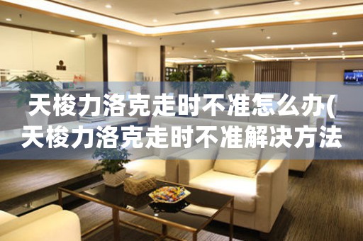 天梭力洛克走時(shí)不準(zhǔn)怎么辦(天梭力洛克走時(shí)不準(zhǔn)解決方法速覽！)