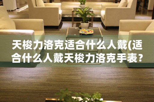 天梭力洛克適合什么人戴(適合什么人戴天梭力洛克手表？)