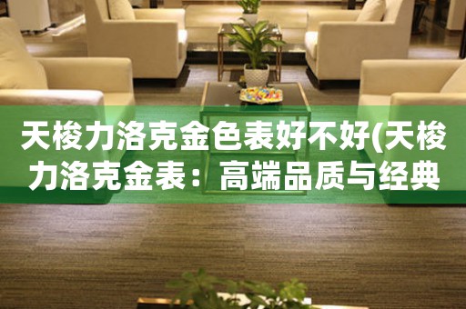 天梭力洛克金色表好不好(天梭力洛克金表：高端品質(zhì)與經(jīng)典設(shè)計(jì)的完美融合)