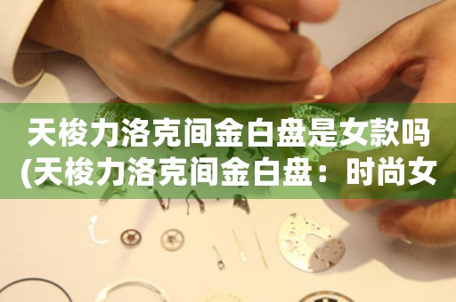 天梭力洛克間金白盤是女款嗎(天梭力洛克間金白盤：時(shí)尚女士必備精品)