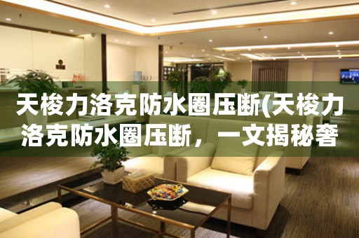 天梭力洛克防水圈壓斷(天梭力洛克防水圈壓斷，一文揭秘奢華手表的防水技術(shù))