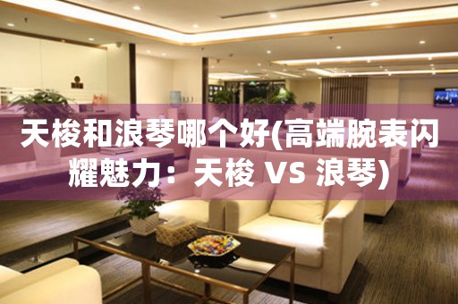 天梭和浪琴哪個好(高端腕表閃耀魅力：天梭 VS 浪琴)