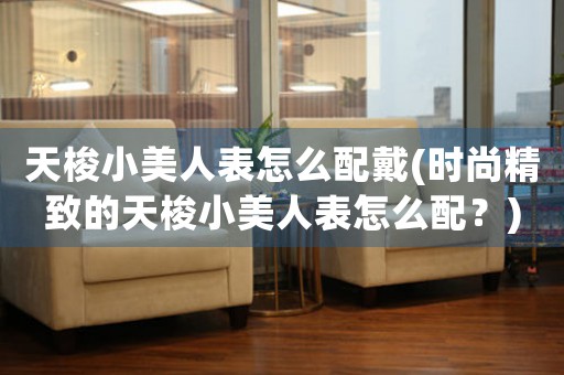 天梭小美人表怎么配戴(時(shí)尚精致的天梭小美人表怎么配？)