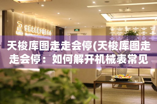 天梭庫圖走走會停(天梭庫圖走走會停：如何解開機(jī)械表常見故障？)