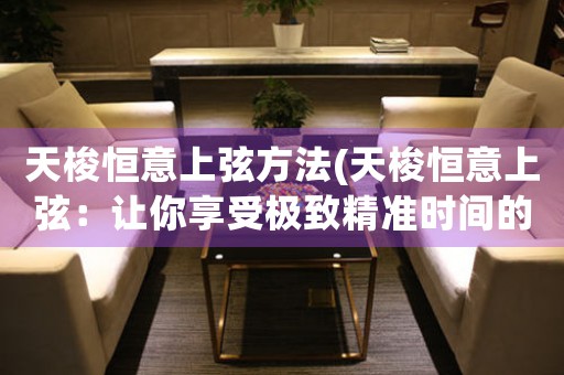 天梭恒意上弦方法(天梭恒意上弦：讓你享受極致精準(zhǔn)時間的奢華體驗(yàn))