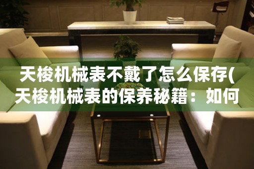 天梭機械表不戴了怎么保存(天梭機械表的保養(yǎng)秘籍：如何讓它們持久保存？)