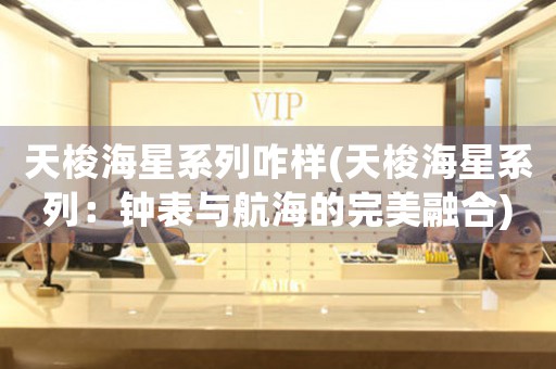 天梭海星系列咋樣(天梭海星系列：鐘表與航海的完美融合)