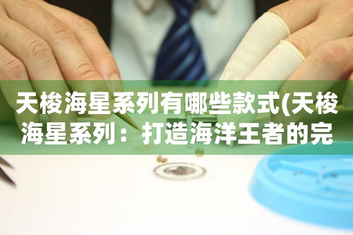 天梭海星系列有哪些款式(天梭海星系列：打造海洋王者的完美選擇)