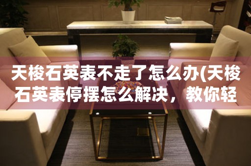 天梭石英表不走了怎么辦(天梭石英表停擺怎么解決，教你輕松修復！)