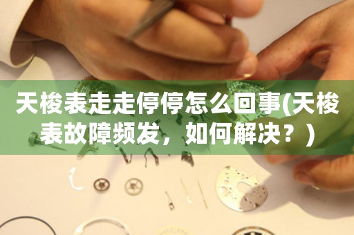 天梭表走走停停怎么回事(天梭表故障頻發(fā)，如何解決？)
