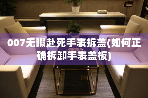 007無暇赴死手表拆蓋(如何正確拆卸手表蓋板)