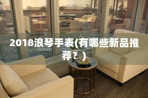 2018浪琴手表(有哪些新品推薦？)
