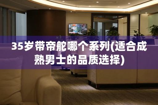35歲帶帝舵哪個(gè)系列(適合成熟男士的品質(zhì)選擇)
