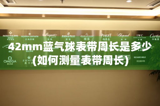 42mm藍(lán)氣球表帶周長是多少(如何測量表帶周長)