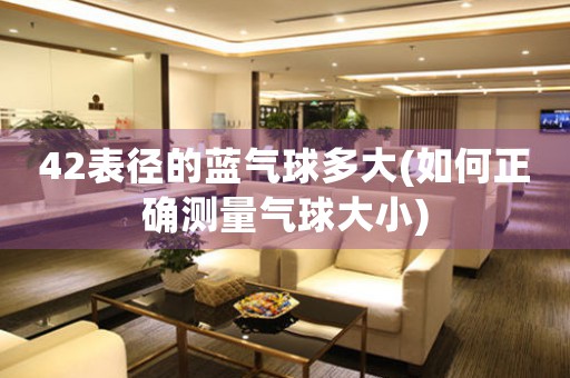 42表徑的藍(lán)氣球多大(如何正確測量氣球大小)