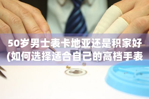 50歲男士表卡地亞還是積家好(如何選擇適合自己的高檔手表)