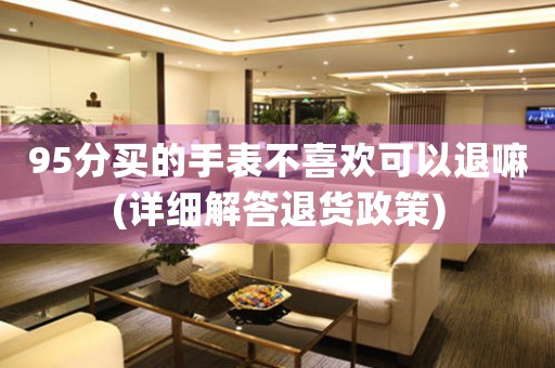 95分買的手表不喜歡可以退嘛(詳細(xì)解答退貨政策)
