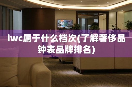 iwc屬于什么檔次(了解奢侈品鐘表品牌排名)