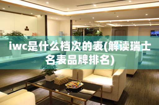 iwc是什么檔次的表(解讀瑞士名表品牌排名)