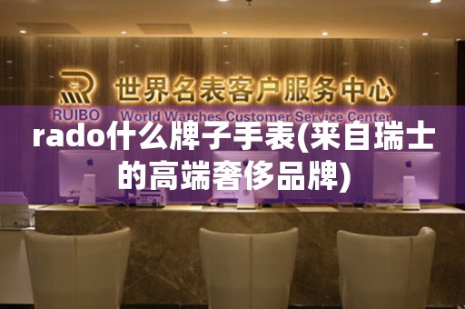 rado什么牌子手表(來自瑞士的高端奢侈品牌)