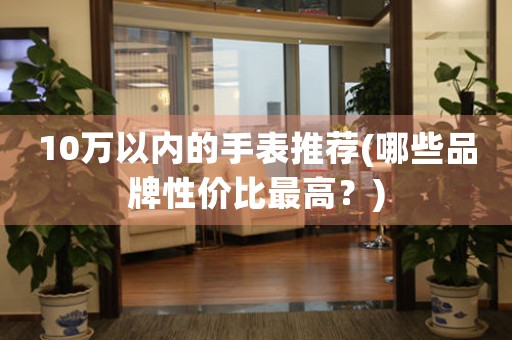 10萬以內(nèi)的手表推薦(哪些品牌性價(jià)比最高？)