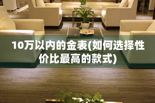10萬以內(nèi)的金表(如何選擇性價(jià)比最高的款式)