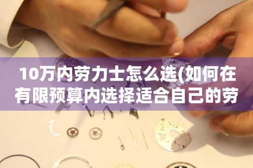 10萬內(nèi)勞力士怎么選(如何在有限預(yù)算內(nèi)選擇適合自己的勞力士手表)