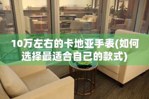 10萬(wàn)左右的卡地亞手表(如何選擇最適合自己的款式)