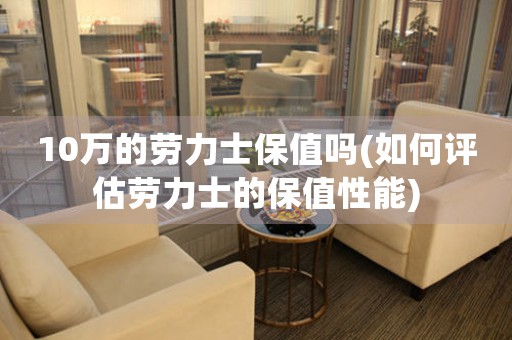 10萬(wàn)的勞力士保值嗎(如何評(píng)估勞力士的保值性能)