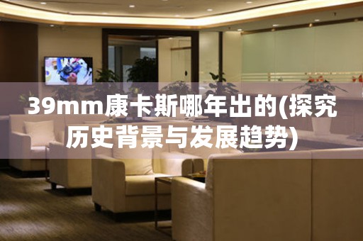 39mm康卡斯哪年出的(探究歷史背景與發(fā)展趨勢(shì))