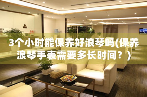3個(gè)小時(shí)能保養(yǎng)好浪琴嗎(保養(yǎng)浪琴手表需要多長(zhǎng)時(shí)間？)