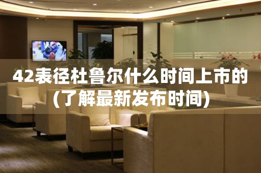 42表徑杜魯爾什么時(shí)間上市的(了解最新發(fā)布時(shí)間)