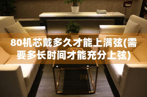 80機(jī)芯戴多久才能上滿弦(需要多長(zhǎng)時(shí)間才能充分上弦)