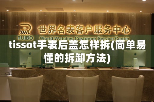 tissot手表后蓋怎樣拆(簡單易懂的拆卸方法)