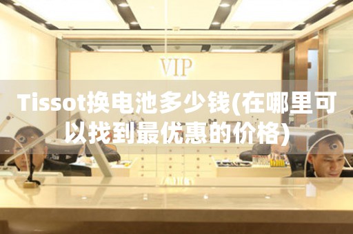 Tissot換電池多少錢(在哪里可以找到最優(yōu)惠的價(jià)格)