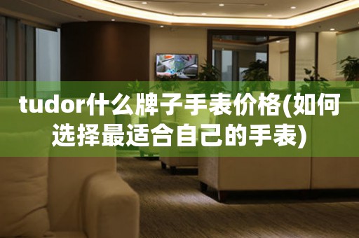 tudor什么牌子手表價(jià)格(如何選擇最適合自己的手表)
