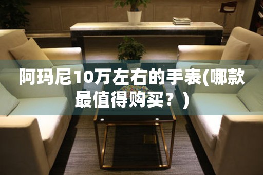 阿瑪尼10萬左右的手表(哪款最值得購買？)