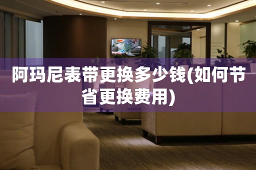 阿瑪尼表帶更換多少錢(如何節(jié)省更換費(fèi)用)
