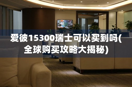 愛彼15300瑞士可以買到嗎(全球購買攻略大揭秘)