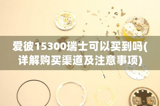 愛彼15300瑞士可以買到嗎(詳解購買渠道及注意事項(xiàng))
