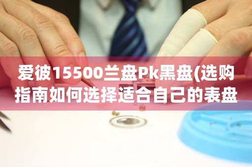 愛彼15500蘭盤Pk黑盤(選購指南如何選擇適合自己的表盤顏色？)