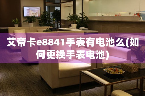 艾帝卡e8841手表有電池么(如何更換手表電池)